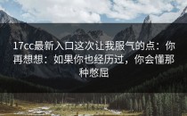 17cc最新入口这次让我服气的点：你再想想：如果你也经历过，你会懂那种憋屈