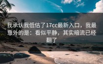 我承认我低估了17cc最新入口，我最意外的是：看似平静，其实暗流已经翻了