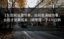 17c官网这波节奏，台前是演给你看，台后才是真版本（顺带提一下17c日韩）
