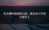 吃瓜爆料悄悄改口后，更多未公开部分被对上