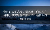 我对17c0的态度，别忽略：你以为在省事，其实是在埋雷（17cc最新入口也别忽略）