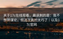关于17c在线观看，最讽刺的是：我不想阴谋论，但这次真的太巧了｜以及17c官网
