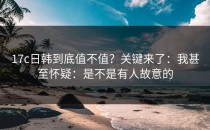 17c日韩到底值不值？关键来了：我甚至怀疑：是不是有人故意的