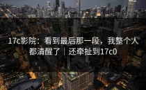 17c影院：看到最后那一段，我整个人都清醒了｜还牵扯到17c0