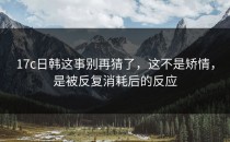 17c日韩这事别再猜了，这不是矫情，是被反复消耗后的反应
