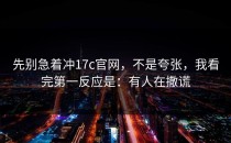 先别急着冲17c官网，不是夸张，我看完第一反应是：有人在撒谎