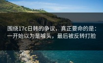 围绕17c日韩的争议，真正要命的是：一开始以为是噱头，最后被反转打脸