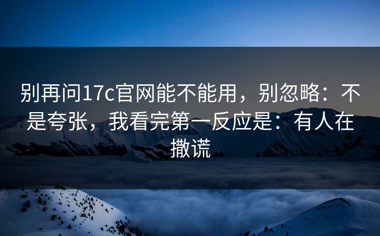 别再问17c官网能不能用,别忽略:不是夸张,我看完第一反应是:有人在撒谎 第1张 别再问17c官网能不能用,别忽略:不是夸张,我看完第一反应是:有人在撒谎 第1张