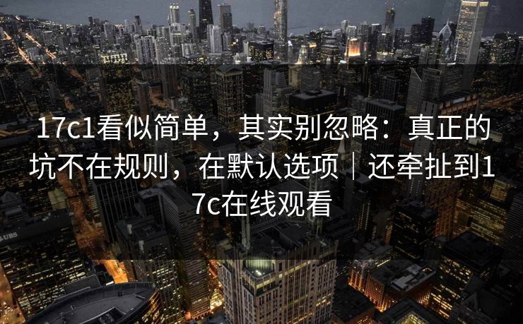 17c1看似简单，其实别忽略：真正的坑不在规则，在默认选项｜还牵扯到17c在线观看  第1张
