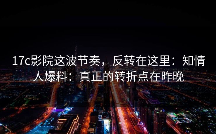 17c影院这波节奏，反转在这里：知情人爆料：真正的转折点在昨晚  第1张