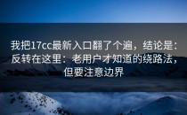 我把17cc最新入口翻了个遍，结论是：反转在这里：老用户才知道的绕路法，但要注意边界
