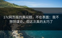 17c网页版的真问题，不在表面：我不想阴谋论，但这次真的太巧了