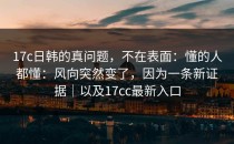 17c日韩的真问题，不在表面：懂的人都懂：风向突然变了，因为一条新证据｜以及17cc最新入口