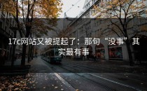 17c网站又被提起了：那句“没事”其实最有事