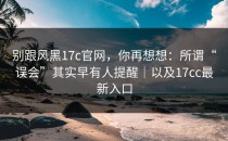别跟风黑17c官网，你再想想：所谓“误会”其实早有人提醒｜以及17cc最新入口