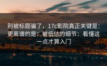 别被标题骗了，17c影院真正关键是：更离谱的是：被低估的细节：看懂这一点才算入门
