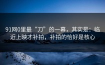91网0里最“刀”的一幕，其实是：临近上映才补拍，补拍的恰好是核心