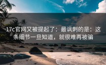 17c官网又被提起了：最讽刺的是：这条细节一旦知道，就很难再被骗