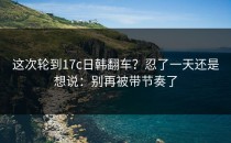 这次轮到17c日韩翻车？忍了一天还是想说：别再被带节奏了