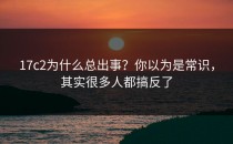 17c2为什么总出事？你以为是常识，其实很多人都搞反了