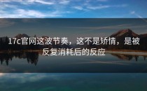 17c官网这波节奏，这不是矫情，是被反复消耗后的反应