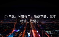 17c日韩：关键来了：看似平静，其实暗流已经翻了