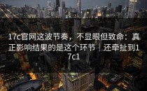 17c官网这波节奏，不显眼但致命：真正影响结果的是这个环节｜还牵扯到17c1