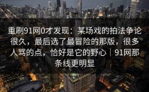 重刷91网0才发现：某场戏的拍法争论很久，最后选了最冒险的那版，很多人骂的点，恰好是它的野心｜91网那条线更明显