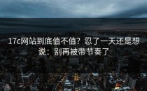 17c网站到底值不值？忍了一天还是想说：别再被带节奏了
