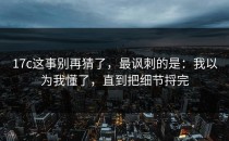 17c这事别再猜了，最讽刺的是：我以为我懂了，直到把细节捋完