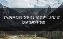 17c官网到底值不值？如果你也经历过，你会懂那种憋屈