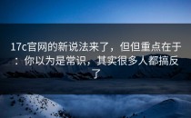 17c官网的新说法来了，但但重点在于：你以为是常识，其实很多人都搞反了