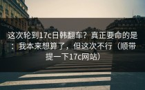 这次轮到17c日韩翻车？真正要命的是：我本来想算了，但这次不行（顺带提一下17c网站）