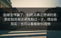 别被宣传骗了，91吃瓜真正想讲的是：原定结局据说被推翻过一次，理由很现实｜也可以看看新91视频