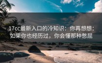 17cc最新入口的冷知识：你再想想：如果你也经历过，你会懂那种憋屈