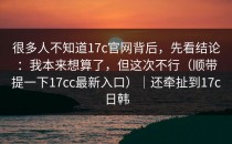 很多人不知道17c官网背后，先看结论：我本来想算了，但这次不行（顺带提一下17cc最新入口）｜还牵扯到17c日韩