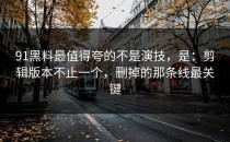 91黑料最值得夸的不是演技，是：剪辑版本不止一个，删掉的那条线最关键