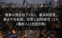 我承认我低估了17c1，最讽刺的是：爆点不在标题，在第三段的细节（17cc最新入口也别忽略）