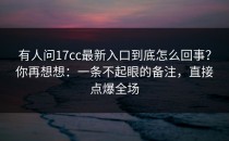 有人问17cc最新入口到底怎么回事？你再想想：一条不起眼的备注，直接点爆全场