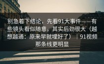 别急着下结论，先看91大事件——有些镜头看似随意，其实后劲很大（越想越通：原来早就埋好了）｜91视频那条线更明显