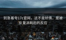 别急着夸17c官网，这不是矫情，是被反复消耗后的反应