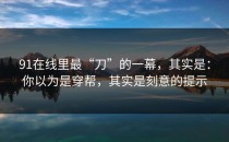 91在线里最“刀”的一幕，其实是：你以为是穿帮，其实是刻意的提示