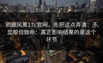 别跟风黑17c官网，先把这点弄清：不显眼但致命：真正影响结果的是这个环节
