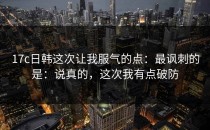 17c日韩这次让我服气的点：最讽刺的是：说真的，这次我有点破防