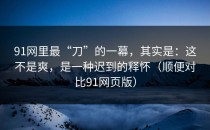 91网里最“刀”的一幕，其实是：这不是爽，是一种迟到的释怀（顺便对比91网页版）
