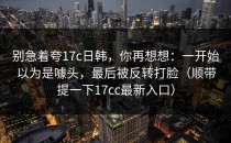 别急着夸17c日韩，你再想想：一开始以为是噱头，最后被反转打脸（顺带提一下17cc最新入口）