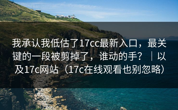 我承认我低估了17cc最新入口，最关键的一段被剪掉了，谁动的手？｜以及17c网站（17c在线观看也别忽略）  第1张