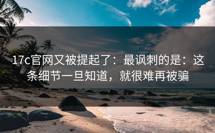17c官网又被提起了：最讽刺的是：这条细节一旦知道，就很难再被骗  第1张