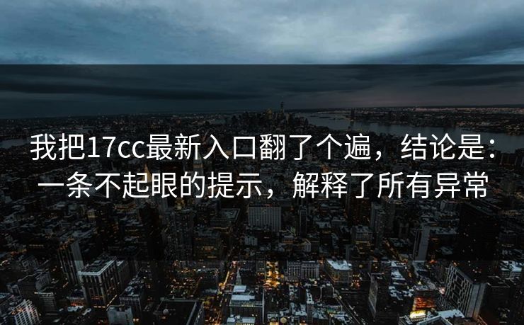 我把17cc最新入口翻了个遍，结论是：一条不起眼的提示，解释了所有异常  第1张