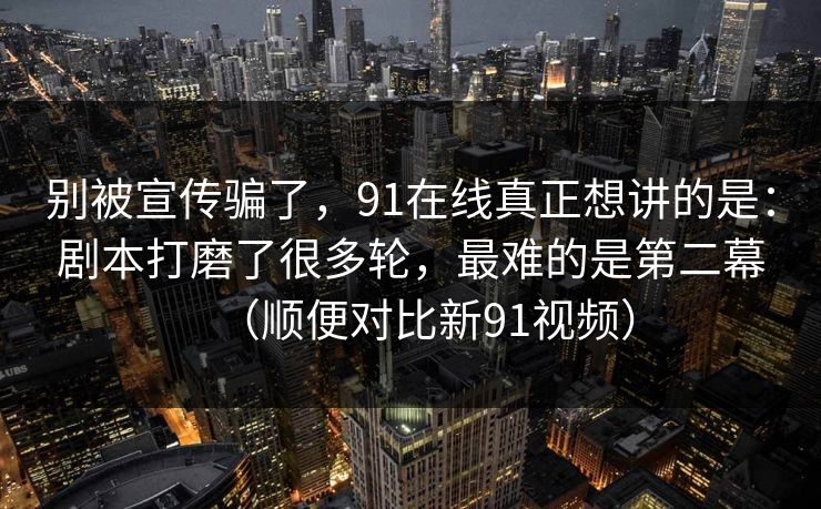 别被宣传骗了，91在线真正想讲的是：剧本打磨了很多轮，最难的是第二幕（顺便对比新91视频）  第1张